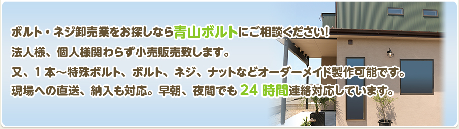 ボルト・ネジ卸売業をお探しなら青山ボルトにご相談ください！法人様、個人様関わらず小売販売致します。
又、1本～特殊ボルト、ボルト、ネジ、ナットなどオーダーメイド製作可能です。
現場への直送、納入も対応。早朝、夜間でも24時間連絡対応しています。